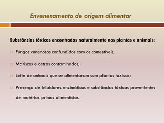 Envenenamento de origem alimentar
Substâncias tóxicas encontradas naturalmente nas plantas e animais:
 Fungos venenosos confundidos com os comestíveis;
 Mariscos e ostras contaminados;
 Leite de animais que se alimentaram com plantas tóxicas;
 Presença de inibidores enzimáticos e substâncias tóxicas provenientes
de matérias primas alimentícias.
 