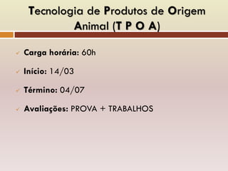 Tecnologia de Produtos de Origem
Animal (T P O A)
 Carga horária: 60h
 Início: 14/03
 Término: 04/07
 Avaliações: PROVA + TRABALHOS
 