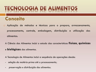  Aplicação de métodos e técnicas para o preparo, armazenamento,
processamento, controle, embalagem, distribuição e utilização dos
alimentos.
A Ciência dos Alimentos inclui o estudo das características físicas, químicas
e biológicas dos alimentos.
A Tecnologia de Alimentos inclui a sequência de operações desde:
- seleção da matéria-prima até o processamento;
- preservação e distribuição dos alimentos.
Conceito
 
