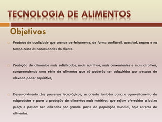 Objetivos
 Produtos de qualidade que atende perfeitamente, de forma confiável, acessível, segura e no
tempo certo às necessidades do cliente.
 Produção de alimentos mais sofisticados, mais nutritivos, mais convenientes e mais atrativos,
compreendendo uma série de alimentos que só poderão ser adquiridos por pessoas de
elevado poder aquisitivo;
 Desenvolvimento dos processos tecnológicos, se orienta também para o aproveitamento de
subprodutos e para a produção de alimentos mais nutritivos, que sejam oferecidos a baixo
preço e possam ser utilizados por grande parte da população mundial, hoje carente de
alimentos.
 