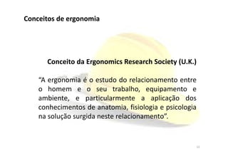 Conceitos de ergonomia
Conceito da Ergonomics Research Society (U.K.)
“A ergonomia é o estudo do relacionamento entre“A ergonomia é o estudo do relacionamento entre
o homem e o seu trabalho, equipamento e
ambiente, e particularmente a aplicação dos
conhecimentos de anatomia, fisiologia e psicologia
na solução surgida neste relacionamento”.
12
 