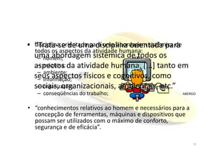 • disciplina orientada para uma abordagem sistêmica de
todos os aspectos da atividade humana:
– homem;
– máquina;
– ambiente;
– informação;
• “Trata-se de uma disciplina orientada para
uma abordagem sistêmica de todos os
aspectos da atividade humana. [...] tanto em
seus aspectos físicos e cognitivos, como– informação;
– organização;
– conseqüências do trabalho;
• “conhecimentos relativos ao homem e necessários para a
concepção de ferramentas, máquinas e dispositivos que
possam ser utilizados com o máximo de conforto,
segurança e de eficácia”.
seus aspectos físicos e cognitivos, como
sociais, organizacionais, ambientais, etc.”
ABERGO
13
 