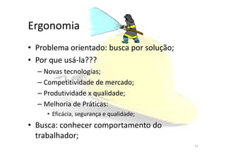 Ergonomia
• Problema orientado: busca por solução;
• Por que usá-la???
– Novas tecnologias;
– Competitividade de mercado;– Competitividade de mercado;
– Produtividade x qualidade;
– Melhoria de Práticas:
• Eficácia, segurança e qualidade;
• Busca: conhecer comportamento do
trabalhador;
15
 