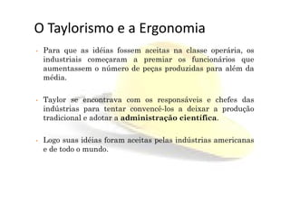 O Taylorismo e a Ergonomia
• Para que as idéias fossem aceitas na classe operária, os
industriais começaram a premiar os funcionários que
aumentassem o número de peças produzidas para além da
média.
• Taylor se encontrava com os responsáveis e chefes das• Taylor se encontrava com os responsáveis e chefes das
indústrias para tentar convencê-los a deixar a produção
tradicional e adotar a administração científica.
• Logo suas idéias foram aceitas pelas indústrias americanas
e de todo o mundo.
 