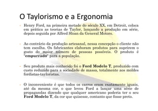O Taylorismo e a Ergonomia
• Henry Ford, na primeira metade do século XX, em Detroit, coloca
em prática as teorias de Taylor, lançando a produção em série,
depois seguida por Alfred Sloan da General Motors.
• Ao contrário da produção artesanal, nessa concepção o cliente não
tem escolha. Os fabricantes elaboram produtos para suprirem o
gosto do maior número de pessoas possíveis. O produto é
"empurrado" para a população."empurrado" para a população.
• Seu produto mais conhecido foi o Ford Modelo T, produzido com
custo reduzido para a sociedade de massa, totalmente aos moldes
fordistas-tayloristas.
• O inconveniente é que todos os carros eram exatamente iguais,
até da mesma cor, o que levou Ford a lançar uma série de
propagandas dizendo que qualquer americano poderia ter o seu
Ford Modelo T, da cor que quisesse, contanto que fosse preto.
 