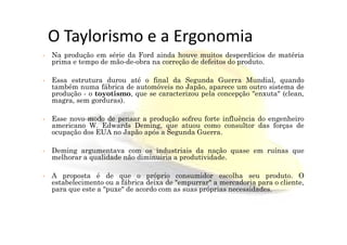 O Taylorismo e a Ergonomia
• Na produção em série da Ford ainda houve muitos desperdícios de matéria
prima e tempo de mão-de-obra na correção de defeitos do produto.
• Essa estrutura durou até o final da Segunda Guerra Mundial, quando
também numa fábrica de automóveis no Japão, aparece um outro sistema de
produção - o toyotismo, que se caracterizou pela concepção "enxuta" (clean,
magra, sem gorduras).
• Esse novo modo de pensar a produção sofreu forte influência do engenheiro
americano W. Edwards Deming, que atuou como consultor das forças de
Esse novo modo de pensar a produção sofreu forte influência do engenheiro
americano W. Edwards Deming, que atuou como consultor das forças de
ocupação dos EUA no Japão após a Segunda Guerra.
• Deming argumentava com os industriais da nação quase em ruínas que
melhorar a qualidade não diminuiria a produtividade.
• A proposta é de que o próprio consumidor escolha seu produto. O
estabelecimento ou a fábrica deixa de "empurrar" a mercadoria para o cliente,
para que este a "puxe" de acordo com as suas próprias necessidades.
 