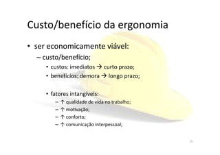 Custo/benefício da ergonomia
• ser economicamente viável:
– custo/benefício;
• custos: imediatos curto prazo;
• benefícios: demora longo prazo;• benefícios: demora longo prazo;
• fatores intangíveis:
– ↑ qualidade de vida no trabalho;
– ↑ moƟvação;
– ↑ conforto;
– ↑ comunicação interpessoal;
25
 