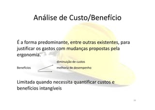 Análise de Custo/Benefício
É a forma predominante, entre outras existentes, para
justificar os gastos com mudanças propostas pela
ergonomia.ergonomia.
diminuição de custos
Benefícios melhoria de desempenho
Limitada quando necessita quantificar custos e
benefícios intangíveis
28
 