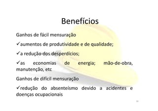 Benefícios
Ganhos de fácil mensuração
aumentos de produtividade e de qualidade;
a redução dos desperdícios;a redução dos desperdícios;
as economias de energia; mão-de-obra,
manutenção, etc
Ganhos de difícil mensuração
redução do absenteísmo devido a acidentes e
doenças ocupacionais
30
 