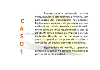 Caso 1
Trata-se de uma estamparia bastante
velha, população essencialmente feminina, sem
participação dos trabalhadores nas decisões.
Equipamento composto de pequenas prensas,
cadência de trabalho elevada e nível de ruído
muito acima do limite regulamentar. A pressão
do SESMT leva a direção da empresa a efetuar
melhorias. Durante um fim de semana, semmelhorias. Durante um fim de semana, sem
avisar a operadora do posto de trabalho, a
direção faz um enclausuramento na máquina.
Segunda-feira de manhã, a operadora
começa a trabalhar. No primeiro movimento da
prensa, ela perde um dedo.
4
 