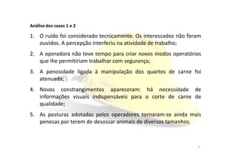 Análise dos Casos
Análise dos casos 1 e 2
1. O ruído foi considerado tecnicamente. Os interessados não foram
ouvidos. A percepção interferiu na atividade de trabalho;
2. A operadora não teve tempo para criar novos modos operatórios
que lhe permitiriam trabalhar com segurança;
3. A penosidade ligada à manipulação dos quartos de carne foi
atenuada;atenuada;
4. Novos constrangimentos apareceram: há necessidade de
informações visuais indispensáveis para o corte de carne de
qualidade;
5. As posturas adotadas pelos operadores tornaram-se ainda mais
penosas por terem de desossar animais de diversos tamanhos.
6
 