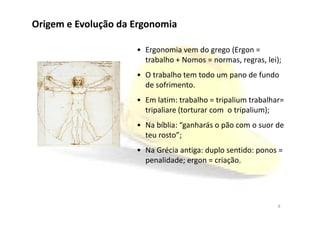 Origem e Evolução da Ergonomia
• Ergonomia vem do grego (Ergon =
trabalho + Nomos = normas, regras, lei);
• O trabalho tem todo um pano de fundo
de sofrimento.
• Em latim: trabalho = tripalium trabalhar=
tripaliare (torturar com o tripalium);tripaliare (torturar com o tripalium);
• Na bíblia: “ganharás o pão com o suor de
teu rosto”;
• Na Grécia antiga: duplo sentido: ponos =
penalidade; ergon = criação.
8
 