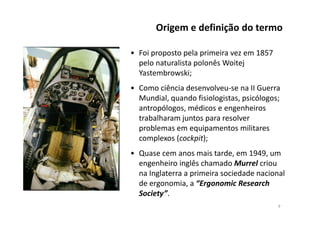 • Foi proposto pela primeira vez em 1857
pelo naturalista polonês Woitej
Yastembrowski;
• Como ciência desenvolveu-se na II Guerra
Mundial, quando fisiologistas, psicólogos;
antropólogos, médicos e engenheiros
trabalharam juntos para resolver
Origem e definição do termo
trabalharam juntos para resolver
problemas em equipamentos militares
complexos (cockpit);
• Quase cem anos mais tarde, em 1949, um
engenheiro inglês chamado Murrel criou
na Inglaterra a primeira sociedade nacional
de ergonomia, a “Ergonomic Research
Society”.
9
 