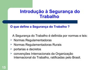 Introdução à Segurança do
Trabalho
O que define a Segurança do Trabalho ?
A Segurança do Trabalho é definida por normas e leis:
 Normas Regulamentadoras
 Normas Regulamentadoras Rurais
 portarias e decretos
 convenções Internacionais da Organização
Internacional do Trabalho, ratificadas pelo Brasil.
15
 