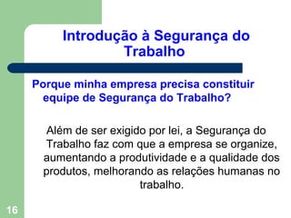 Introdução à Segurança do
Trabalho
Porque minha empresa precisa constituir
equipe de Segurança do Trabalho?
Além de ser exigido por lei, a Segurança do
Trabalho faz com que a empresa se organize,
aumentando a produtividade e a qualidade dos
produtos, melhorando as relações humanas no
trabalho.
16
 