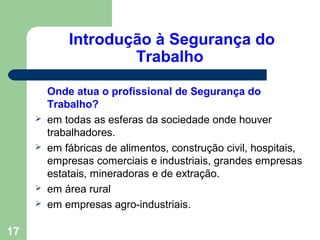 Introdução à Segurança do
Trabalho
Onde atua o profissional de Segurança do
Trabalho?
 em todas as esferas da sociedade onde houver
trabalhadores.
 em fábricas de alimentos, construção civil, hospitais,
empresas comerciais e industriais, grandes empresas
estatais, mineradoras e de extração.
 em área rural
 em empresas agro-industriais.
17
 