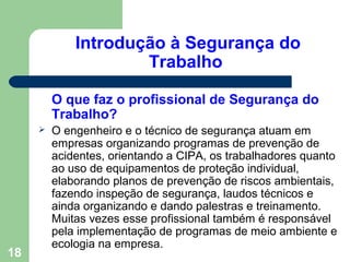 Introdução à Segurança do
Trabalho
O que faz o profissional de Segurança do
Trabalho?
 O engenheiro e o técnico de segurança atuam em
empresas organizando programas de prevenção de
acidentes, orientando a CIPA, os trabalhadores quanto
ao uso de equipamentos de proteção individual,
elaborando planos de prevenção de riscos ambientais,
fazendo inspeção de segurança, laudos técnicos e
ainda organizando e dando palestras e treinamento.
Muitas vezes esse profissional também é responsável
pela implementação de programas de meio ambiente e
ecologia na empresa.
18
 