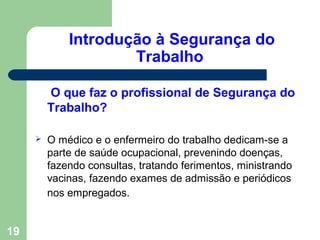 Introdução à Segurança do
Trabalho
O que faz o profissional de Segurança do
Trabalho?
 O médico e o enfermeiro do trabalho dedicam-se a
parte de saúde ocupacional, prevenindo doenças,
fazendo consultas, tratando ferimentos, ministrando
vacinas, fazendo exames de admissão e periódicos
nos empregados.
19
 