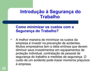 Introdução à Segurança do
Trabalho
Como minimizar os custos com a
Segurança do Trabalho?
 A melhor maneira de minimizar os custos da
empresa é investir na prevenção de acidentes.
Muitos empresários tem a idéia errônea que devem
diminuir seus investimentos em equipamentos de
proteção individual, contratação de pessoal de
segurança do trabalho e medidas de segurança. O
custo de um acidente pode trazer inúmeros prejuízos
à empresa.
20
 