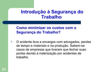 Introdução à Segurança do
Trabalho
Como minimizar os custos com a
Segurança do Trabalho?
 O acidente leva a encargos com advogados, perdas
de tempo e materiais e na produção. Sabem-se
casos de empresas que tiveram que fechar suas
portas devido à indenização por acidentes de
trabalho.
21
 
