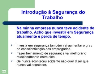 Introdução à Segurança do
Trabalho
Na minha empresa nunca teve acidente de
trabalho. Acho que investir em Segurança
atualmente é perda de tempo.
 Investir em segurança também vai aumentar o grau
de conscientização dos empregados.
 Fazer treinamento de segurança vai melhorar o
relacionamento entre eles.
 Se nunca aconteceu acidente não quer dizer que
nunca vai acontecer.
22
 