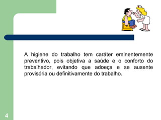 A higiene do trabalho tem caráter eminentemente
preventivo, pois objetiva a saúde e o conforto do
trabalhador, evitando que adoeça e se ausente
provisória ou definitivamente do trabalho.
4
 