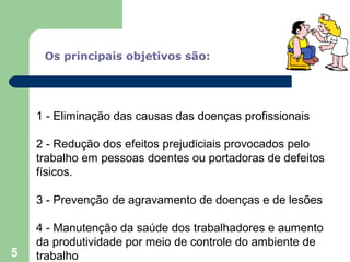 Os principais objetivos são:
1 - Eliminação das causas das doenças profissionais
2 - Redução dos efeitos prejudiciais provocados pelo
trabalho em pessoas doentes ou portadoras de defeitos
físicos.
3 - Prevenção de agravamento de doenças e de lesões
4 - Manutenção da saúde dos trabalhadores e aumento
da produtividade por meio de controle do ambiente de
trabalho5
 