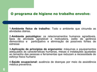 O programa de higiene no trabalho envolve:
1-Ambiente físico de trabalho: Todo o ambiente que circunda as
atividades diárias.
2-Ambiente psicológico: os relacionamentos humanos agradáveis,
tipos de atividade agradável e motivadora, estilo de gerência
democrático e participativo e eliminação de possíveis fontes de
estresse
3-Aplicação de princípios de ergonomia: máquinas e equipamentos
adequados às características humanas, mesas e instalações ajustadas
ao tamanho das pessoas e ferramentas que reduzam a necessidade de
esforço físico humano
4-Saúde ocupacional: ausência de doenças por meio da assistência
médica preventiva.
6
 