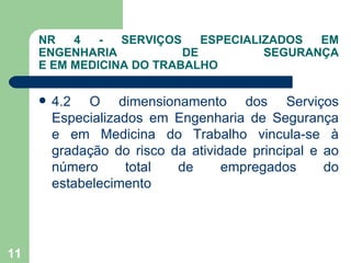 NR   4   -  SERVIÇOS    ESPECIALIZADOS  EM
     ENGENHARIA           DE          SEGURANÇA
     E EM MEDICINA DO TRABALHO


        4.2 O dimensionamento dos Serviços
         Especializados em Engenharia de Segurança
         e em Medicina do Trabalho vincula-se à
         gradação do risco da atividade principal e ao
         número      total  de      empregados      do
         estabelecimento




11
 