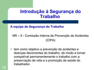 Introdução à Segurança do
                      Trabalho

     A equipe de Segurança do Trabalho

         NR – 5 - Comissão Interna de Prevenção de Acidentes
                                (CIPA)

        tem como objetivo a prevenção de acidentes e
         doenças decorrentes do trabalho, de modo a tornar
         compatível permanentemente o trabalho com a
         preservação da vida e a promoção da saúde do
         trabalhador.
13
 