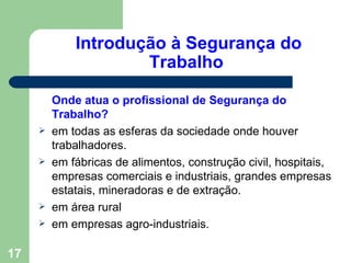 Introdução à Segurança do
                     Trabalho

         Onde atua o profissional de Segurança do
         Trabalho?
        em todas as esferas da sociedade onde houver
         trabalhadores.
        em fábricas de alimentos, construção civil, hospitais,
         empresas comerciais e industriais, grandes empresas
         estatais, mineradoras e de extração.
        em área rural
        em empresas agro-industriais.

17
 