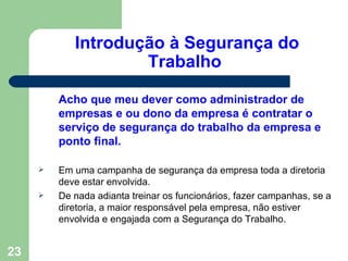Introdução à Segurança do
                    Trabalho

         Acho que meu dever como administrador de
         empresas e ou dono da empresa é contratar o
         serviço de segurança do trabalho da empresa e
         ponto final.

        Em uma campanha de segurança da empresa toda a diretoria
         deve estar envolvida.
        De nada adianta treinar os funcionários, fazer campanhas, se a
         diretoria, a maior responsável pela empresa, não estiver
         envolvida e engajada com a Segurança do Trabalho.


23
 