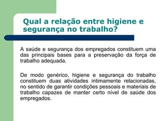 Qual a relação entre higiene e
 segurança no trabalho?

A saúde e segurança dos empregados constituem uma
das principais bases para a preservação da força de
trabalho adequada.

De modo genérico, higiene e segurança do trabalho
constituem duas atividades intimamente relacionadas,
no sentido de garantir condições pessoais e materiais de
trabalho capazes de manter certo nível de saúde dos
empregados.
 