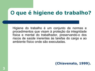 O que é higiene do trabalho?

    Higiene do trabalho é um conjunto de normas e
    procedimentos que visam à proteção da integridade
    física e mental do trabalhador, preservando-o dos
    riscos de saúde inerentes às tarefas do cargo e ao
    ambiente físico onde são executadas.




                                (Chiavenato, 1999).
3
 