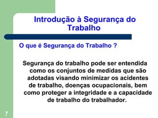 Introdução à Segurança do
                Trabalho

    O que é Segurança do Trabalho ?

     Segurança do trabalho pode ser entendida
       como os conjuntos de medidas que são
      adotadas visando minimizar os acidentes
       de trabalho, doenças ocupacionais, bem
     como proteger a integridade e a capacidade
             de trabalho do trabalhador.

7
 