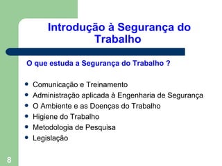 Introdução à Segurança do
                    Trabalho

    O que estuda a Segurança do Trabalho ?

       Comunicação e Treinamento
       Administração aplicada à Engenharia de Segurança
       O Ambiente e as Doenças do Trabalho
       Higiene do Trabalho
       Metodologia de Pesquisa
       Legislação


8
 