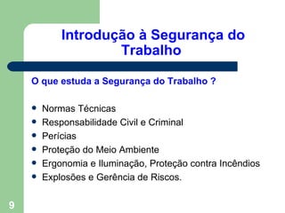 Introdução à Segurança do
                    Trabalho

    O que estuda a Segurança do Trabalho ?

       Normas Técnicas
       Responsabilidade Civil e Criminal
       Perícias
       Proteção do Meio Ambiente
       Ergonomia e Iluminação, Proteção contra Incêndios
       Explosões e Gerência de Riscos.


9
 