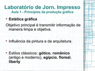 Laboratório de Jorn. Impresso
     Aula 1 - Princípios da produção gráfica

    Estética gráfica
Objetivo principal é transmitir informação de
 maneira limpa e objetiva.


    Influência da pintura e da arquitetura.


    Estilos clássicos: gótico, românico
    (antigo e moderno), egípcio, floreal,
    liberty
 