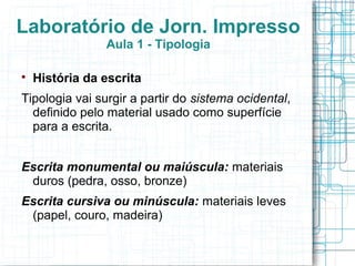 Laboratório de Jorn. Impresso
                Aula 1 - Tipologia


    História da escrita
Tipologia vai surgir a partir do sistema ocidental,
  definido pelo material usado como superfície
  para a escrita.


Escrita monumental ou maiúscula: materiais
 duros (pedra, osso, bronze)
Escrita cursiva ou minúscula: materiais leves
 (papel, couro, madeira)
 