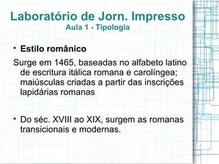 Laboratório de Jorn. Impresso
              Aula 1 - Tipologia


    Estilo românico
Surge em 1465, baseadas no alfabeto latino
 de escritura itálica romana e carolíngea;
 maiúsculas criadas a partir das inscrições
 lapidárias romanas


    Do séc. XVIII ao XIX, surgem as romanas
    transicionais e modernas.
 