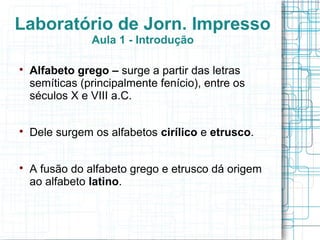 Laboratório de Jorn. Impresso
                Aula 1 - Introdução


    Alfabeto grego – surge a partir das letras
    semíticas (principalmente fenício), entre os
    séculos X e VIII a.C.


    Dele surgem os alfabetos cirílico e etrusco.


    A fusão do alfabeto grego e etrusco dá origem
    ao alfabeto latino.
 