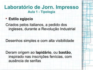 Laboratório de Jorn. Impresso
               Aula 1 - Tipologia

    Estilo egípcio
Criados pelos italianos, a pedido dos
 ingleses, durante a Revolução Industrial


Desenhos simples e com alta visibilidade


Deram origem ao lapidário, ou bastão,
 inspirado nas inscrições fenícias, com
 ausência de serifas
 