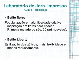 Laboratório de Jorn. Impresso
               Aula 1 - Tipologia


    Estilo floreal
Popularização e maior liberdade criativa,
 inspiração em flores para criação.
 Primeira metade do séc. 20 (art nouveau).


    Estilo Liberty
Estilização dos góticos, mais flexibilidade e
 menos rebuscamento.
 