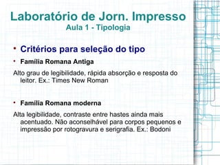 Laboratório de Jorn. Impresso
                 Aula 1 - Tipologia


    Critérios para seleção do tipo

    Família Romana Antiga
Alto grau de legibilidade, rápida absorção e resposta do
   leitor. Ex.: Times New Roman



    Família Romana moderna
Alta legibilidade, contraste entre hastes ainda mais
   acentuado. Não aconselhável para corpos pequenos e
   impressão por rotogravura e serigrafia. Ex.: Bodoni
 