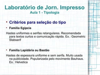 Laboratório de Jorn. Impresso
                  Aula 1 - Tipologia


    Critérios para seleção do tipo

    Família Egípcia
Hastes uniformes e serifas retangulares. Recomendada
  para textos curtos e comunicação rápida. Ex.: Geometric
  Slabserif



    Família Lapidária ou Bastão
Hastes de espessura uniforme e sem serifa. Muito usada
  na publicidade. Popularizada pelo movimento Bauhaus.
  Ex.: Helvetica
 
