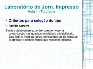 Laboratório de Jorn. Impresso
                  Aula 1 - Tipologia


    Critérios para seleção do tipo

    Família Cursiva
Bonitas plasticamente, porém comprometem a
  comunicação nos quesitos visibilidade e legibilidade.
  Esta família inclui as letras manuscritas; as de fantasia;
  as góticas; e demais fontes que recebem adornos.
 
