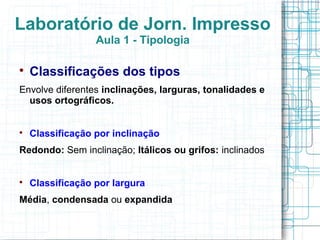 Laboratório de Jorn. Impresso
                  Aula 1 - Tipologia


    Classificações dos tipos
Envolve diferentes inclinações, larguras, tonalidades e
  usos ortográficos.



    Classificação por inclinação
Redondo: Sem inclinação; Itálicos ou grifos: inclinados



    Classificação por largura
Média, condensada ou expandida
 