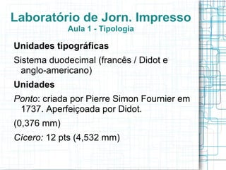 Laboratório de Jorn. Impresso
             Aula 1 - Tipologia

Unidades tipográficas
Sistema duodecimal (francês / Didot e
  anglo-americano)
Unidades
Ponto: criada por Pierre Simon Fournier em
 1737. Aperfeiçoada por Didot.
(0,376 mm)
Cícero: 12 pts (4,532 mm)
 