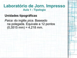 Laboratório de Jorn. Impresso
            Aula 1 - Tipologia

Unidades tipográficas
Paica: do inglês pica. Baseado
 na polegada. Equivale a 12 pontos
 (0,3515 mm) = 4,218 mm.
 