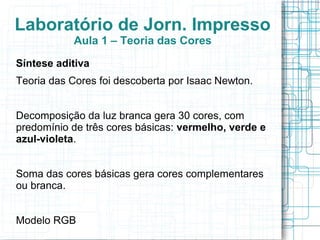 Laboratório de Jorn. Impresso
           Aula 1 – Teoria das Cores
Síntese aditiva
Teoria das Cores foi descoberta por Isaac Newton.


Decomposição da luz branca gera 30 cores, com
predomínio de três cores básicas: vermelho, verde e
azul-violeta.


Soma das cores básicas gera cores complementares
ou branca.


Modelo RGB
 